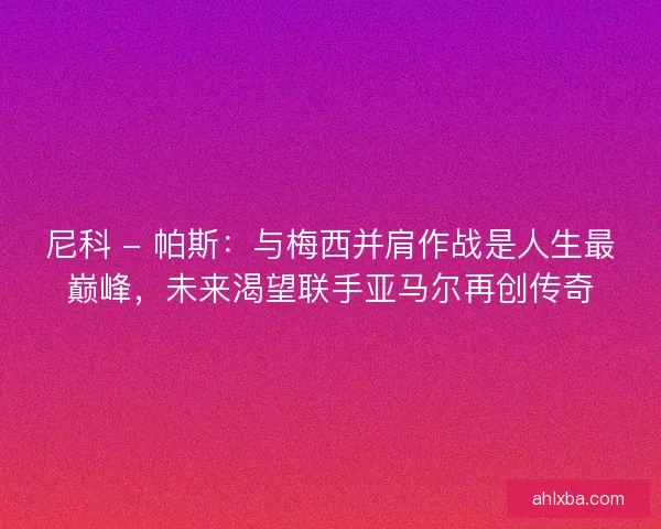 尼科 - 帕斯：与梅西并肩作战是人生最巅峰，未来渴望联手亚马尔再创传奇