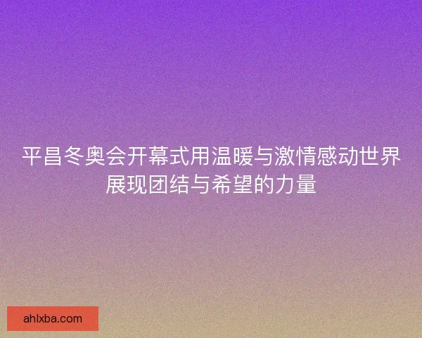 平昌冬奥会开幕式用温暖与激情感动世界展现团结与希望的力量