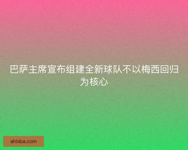 巴萨主席宣布组建全新球队不以梅西回归为核心 巴萨主席宣布组建全新球队不以梅西回归为核心