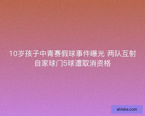 10岁孩子中青赛假球事件曝光 两队互射自家球门5球遭取消资格