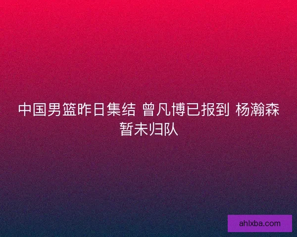 中国男篮昨日集结 曾凡博已报到 杨瀚森暂未归队