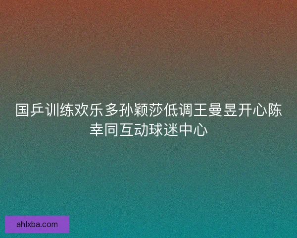 国乒训练欢乐多孙颖莎低调王曼昱开心陈幸同互动球迷中心