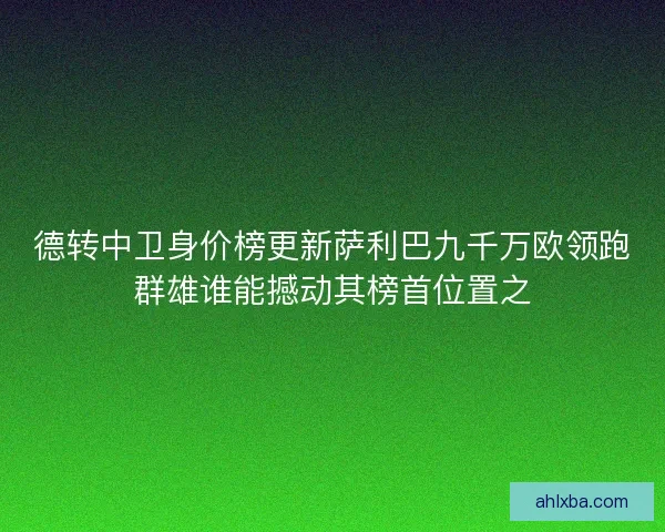 德转中卫身价榜更新萨利巴九千万欧领跑群雄谁能撼动其榜首位置之
