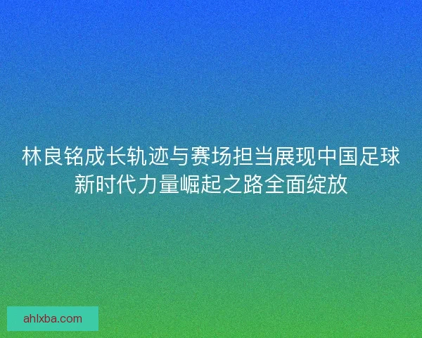 林良铭成长轨迹与赛场担当展现中国足球新时代力量崛起之路全面绽放