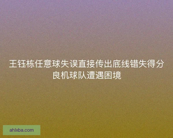 王钰栋任意球失误直接传出底线错失得分良机球队遭遇困境