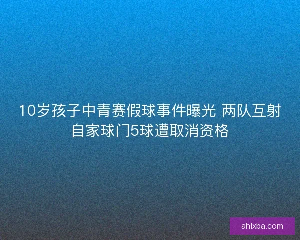 10岁孩子中青赛假球事件曝光 两队互射自家球门5球遭取消资格